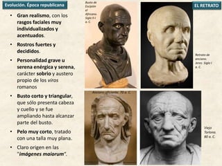 • Gran realismo, con los
rasgos faciales muy
individualizados y
acentuados.
• Rostros fuertes y
decididos.
• Personalidad grave u
serena enérgica y serena,
carácter sobrio y austero
propio de los viros
romanos
• Busto corto y triangular,
que sólo presenta cabeza
y cuello y se fue
ampliando hasta alcanzar
parte del busto.
• Pelo muy corto, tratado
con una talla muy plana.
• Claro origen en las
"imágenes maiorum“.
Busto de
Escipión
el
Africano.
Siglo II-I
a. C.
Viejo
Torlona.
80 a. C.
Retrato de
anciano.
Jerez. Siglo I
a. C.
Evolución. Época republicana
Anciano oficiante. 70 a. C.
EL RETRATO
 