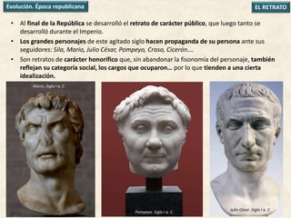 • Al final de la República se desarrolló el retrato de carácter público, que luego tanto se
desarrolló durante el Imperio.
• Los grandes personajes de este agitado siglo hacen propaganda de su persona ante sus
seguidores: Sila, Mario, Julio César, Pompeyo, Craso, Cicerón….
• Son retratos de carácter honorífico que, sin abandonar la fisonomía del personaje, también
reflejan su categoría social, los cargos que ocuparon… por lo que tienden a una cierta
idealización.
EL RETRATOEvolución. Época republicana
Mario. Siglo I a. C.
Pompeyo. Siglo I a. C.
Julio César. Siglo I a. C.
 