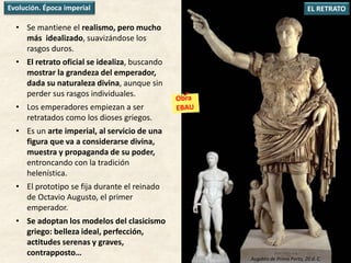 • Se mantiene el realismo, pero mucho
más idealizado, suavizándose los
rasgos duros.
• El retrato oficial se idealiza, buscando
mostrar la grandeza del emperador,
dada su naturaleza divina, aunque sin
perder sus rasgos individuales.
• Los emperadores empiezan a ser
retratados como los dioses griegos.
• Es un arte imperial, al servicio de una
figura que va a considerarse divina,
muestra y propaganda de su poder,
entroncando con la tradición
helenística.
• El prototipo se fija durante el reinado
de Octavio Augusto, el primer
emperador.
• Se adoptan los modelos del clasicismo
griego: belleza ideal, perfección,
actitudes serenas y graves,
contrapposto…
EL RETRATOEvolución. Época imperial
Augusto de Prima Porta, 20 d. C.
 