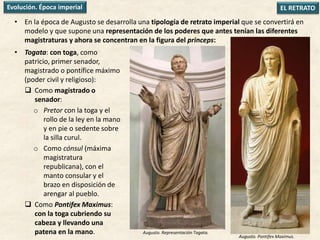 • En la época de Augusto se desarrolla una tipología de retrato imperial que se convertirá en
modelo y que supone una representación de los poderes que antes tenían las diferentes
magistraturas y ahora se concentran en la figura del princeps:
EL RETRATOEvolución. Época imperial
• Togata: con toga, como
patricio, primer senador,
magistrado o pontífice máximo
(poder civil y religioso):
 Como magistrado o
senador:
o Pretor con la toga y el
rollo de la ley en la mano
y en pie o sedente sobre
la silla curul.
o Como cónsul (máxima
magistratura
republicana), con el
manto consular y el
brazo en disposición de
arengar al pueblo.
 Como Pontifex Maximus:
con la toga cubriendo su
cabeza y llevando una
patena en la mano. Augusto. Representación Togata.
Augusto. Pontifex Maximus.
 