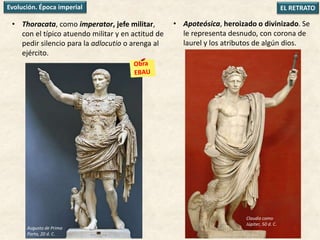 • Thoracata, como imperator, jefe militar,
con el típico atuendo militar y en actitud de
pedir silencio para la adlocutio o arenga al
ejército.
EL RETRATOEvolución. Época imperial
• Apoteósica, heroizado o divinizado. Se
le representa desnudo, con corona de
laurel y los atributos de algún dios.
Augusto de Prima
Porta, 20 d. C.
Claudio como
Júpiter, 50 d. C.
 