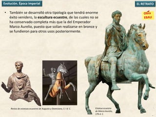 • También se desarrolló otra tipología que tendrá enorme
éxito venidero, la escultura ecuestre, de las cuales no se
ha conservado completa más que la del Emperador
Marco Aurelio, puesto que solían realizarse en bronce y
se fundieron para otros usos posteriormente.
EL RETRATOEvolución. Época imperial
Restos de estatuas ecuestres de Augusto y Domiciano, S. I d. C. Estatua ecuestre
de Marco Aurelio,
176 d. C.
 
