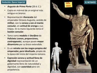 • Augusto de Prima Porta (20 d. C.):
• Copia en mármol de un original más
antiguo en bronce.
• Representación thoracata del
emperador Octavio Augusto, vestido de
militar, con la coraza y con el manto
consular, en actitud de arenga a sus
tropas. En la mano izquierda tenía el
bastón consular.
• Toma como modelo el Doríforo de
Policleto (canon, proporciones,
contrapposto), aunque posee mayor
dinamismo por su brazo extendido.
• Es un retrato con los rasgos propios del
emperador, pero idealizado, propio de
la época del inicio del imperio romano.
• Expresión serena y actitud llena de
dignidad representación de un
gobernante lleno de naturalidad y
dignidad, con autoridad pero sin
prepotencia.
EL RETRATOEvolución. Época imperial
Augusto de Prima Porta, 20 d. C.
 