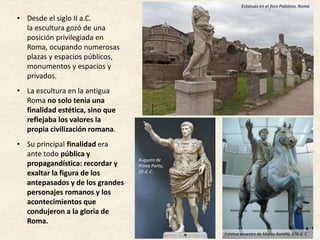 • Desde el siglo II a.C.
la escultura gozó de una
posición privilegiada en
Roma, ocupando numerosas
plazas y espacios públicos,
monumentos y espacios y
privados.
• La escultura en la antigua
Roma no solo tenia una
finalidad estética, sino que
reflejaba los valores la
propia civilización romana.
• Su principal finalidad era
ante todo pública y
propagandística: recordar y
exaltar la figura de los
antepasados y de los grandes
personajes romanos y los
acontecimientos que
condujeron a la gloria de
Roma.
Estatuas en el foro Palatino, Roma
Augusto de
Prima Porta,
20 d. C.
Estatua ecuestre de Marco Aurelio, 176 d. C.
 