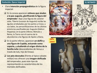 • Clara intención propagandística de la figura
imperial:
 En la coraza aparecen relieves que aluden
a la paz augusta, glorificando la figura del
emperador: Bajo unas figuras de carácter
solar, Tiberio (sucesor de Augusto) recibe las
águilas arrebatadas por los partos a Craso; a
sus lados, las personificaciones de las últimas
provincias pacificadas por Augusto (Galia e
Hispania); en la parte inferior, Rómulo y
Remo, la Tierra con el cuerno de la
abundancia y las figuras de Apolo y Diana.
 En la parte inferior, aparecen un delfín y
una figura de Cupido, actuando como
soporte, y aludiendo al origen divino de la
familia Julia (descendientes de Venus a
través de Iulo, hijo de Eneas).
 Los pies desnudos (frente al típico calzado
militar) nos ofrecen una imagen deificada
del emperador, pues este tipo de
representación es característica de los
mortales deificados.
EL RETRATOEvolución. Época imperial
1. Aurora y cuadriga del sol. 2. Cielo. 3.
Estrella de la mañana. 4. Rocío. 5. Hispania.
6. Apolo. 7. Tierra, niños y cornucopia. 8.
Diana. 9. Galia. 10. Loba capitolina y
recepción de las enseñas de los partos.
Augusto de
Prima Porta,
20 d. C.
 