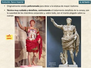 • Originalmente estaba policromada para dotar a la estatua de mayor realismo.
• Técnica muy cuidada y detallista, contrastando el tratamiento detallista de la coraza, con
la suavidad de los miembros corporales y, sobre todo, con el manto plegado sobre su
cuerpo.
EL RETRATOEvolución. Época imperial
Augusto de
Prima Porta,
20 d. C.
 
