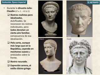Tiberio
• Durante la dinastía Julio-
Claudia (27 a. C. – 67 d. C):
 Rostros realistas pero
idealizados,
dulcificados. Se
reconocen los rostros
individuales, pero
todos denotan un
cierto aire familiar,
consecuencia de esa
idealización.
 Pelo corto, aunque
más largo que en la
República, cayendo en
mechones suaves y
ondulados sobre la
frente.
 Rostro rasurado.
 Expresión serena, al
estilo clásico griego.
EL RETRATOEvolución. Época imperial
Augusto
Calígula Claudio
 