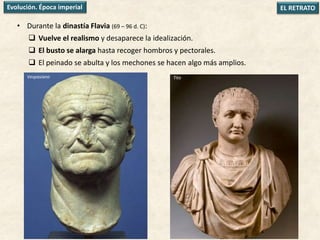 • Durante la dinastía Flavia (69 – 96 d. C):
 Vuelve el realismo y desaparece la idealización.
 El busto se alarga hasta recoger hombros y pectorales.
 El peinado se abulta y los mechones se hacen algo más amplios.
EL RETRATOEvolución. Época imperial
Vespasiano Tito
 