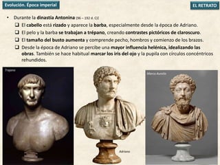 • Durante la dinastía Antonina (96 – 192 d. C):
 El cabello está rizado y aparece la barba, especialmente desde la época de Adriano.
 El pelo y la barba se trabajan a trépano, creando contrastes pictóricos de claroscuro.
 El tamaño del busto aumenta y comprende pecho, hombros y comienzo de los brazos.
 Desde la época de Adriano se percibe una mayor influencia helénica, idealizando las
obras. También se hace habitual marcar los iris del ojo y la pupila con círculos concéntricos
rehundidos.
EL RETRATOEvolución. Época imperial
Trajano
Marco Aurelio
Adriano
 