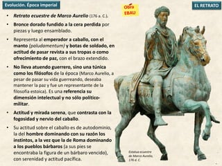 • Retrato ecuestre de Marco Aurelio (176 a. C.).
• Bronce dorado fundido a la cera perdida por
piezas y luego ensamblado.
• Representa al emperador a caballo, con el
manto (paludamentum) y botas de soldado, en
actitud de pasar revista a sus tropas o como
ofrecimiento de paz, con el brazo extendido.
• No lleva atuendo guerrero, sino una túnica
como los filósofos de la época (Marco Aurelio, a
pesar de pasar su vida guerreando, deseaba
mantener la paz y fue un representante de la
filosofía estoica). Es una referencia su
dimensión intelectual y no sólo político-
militar.
• Actitud y mirada serena, que contrasta con la
fogosidad y nervio del caballo.
• Su actitud sobre el caballo es de autodominio,
la del hombre dominando con su razón los
instintos, a la vez que la de Roma dominando
a los pueblos bárbaros (a sus pies se
encontraba la figura de un bárbaro vencido),
con serenidad y actitud pacífica.
EL RETRATOEvolución. Época imperial
Estatua ecuestre
de Marco Aurelio,
176 d. C.
 
