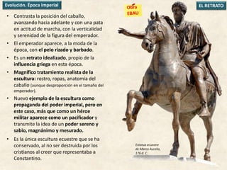 • Contrasta la posición del caballo,
avanzando hacia adelante y con una pata
en actitud de marcha, con la verticalidad
y serenidad de la figura del emperador.
• El emperador aparece, a la moda de la
época, con el pelo rizado y barbado.
• Es un retrato idealizado, propio de la
influencia griega en esta época.
• Magnífico tratamiento realista de la
escultura: rostro, ropas, anatomía del
caballo (aunque desproporción en el tamaño del
emperador).
• Nuevo ejemplo de la escultura como
propaganda del poder imperial, pero en
este caso, más que como un héroe
militar aparece como un pacificador y
transmite la idea de un poder sereno y
sabio, magnánimo y mesurado.
• Es la única escultura ecuestre que se ha
conservado, al no ser destruida por los
cristianos al creer que representaba a
Constantino.
EL RETRATOEvolución. Época imperial
Estatua ecuestre
de Marco Aurelio,
176 d. C.
 