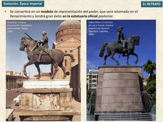 • Se convertirá en un modelo de representación del poder, que será retomado en el
Renacimiento y tendrá gran éxito en la estatuaria oficial posterior.
EL RETRATOEvolución. Época imperial
Donatello: Estatua
ecuestre del Condottiero
Gattamelata. Padua,
1453.
Pablo Gibert y Francisco
de Luis y Tomás: Estatua
ecuestre del General
Espartero. Logroño,
1895.
 