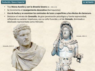 • Tras Marco Aurelio y con la dinastía Severa (96 – 192 d. C):
• Se incrementa el recargamiento decorativo (barroquismo).
• Uso de barba y se acentúan los contrastes de luces y superficies y los efectos de claroscuro.
• Destacan el retrato de Caracalla, de gran penetración psicológica y fuerte expresividad,
reflejando su carácter impetuoso, con su ceño fruncido; y el de Cómodo, divinizado e
idealizado representado como Hércules.
EL RETRATOEvolución. Época imperial
Caracalla, 212 d. C.
Cómodo, 190 d. C.
 