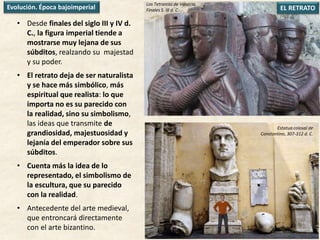 • Desde finales del siglo III y IV d.
C., la figura imperial tiende a
mostrarse muy lejana de sus
súbditos, realzando su majestad
y su poder.
• El retrato deja de ser naturalista
y se hace más simbólico, más
espiritual que realista: lo que
importa no es su parecido con
la realidad, sino su simbolismo,
las ideas que transmite de
grandiosidad, majestuosidad y
lejanía del emperador sobre sus
súbditos.
• Cuenta más la idea de lo
representado, el simbolismo de
la escultura, que su parecido
con la realidad.
• Antecedente del arte medieval,
que entroncará directamente
con el arte bizantino.
EL RETRATOEvolución. Época bajoimperial
Estatua colosal de
Constantino, 307-312 d. C.
Los Tetrarcas de Venecia,
Finales S. III d. C.
 