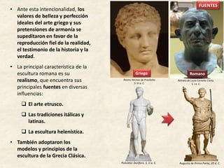 • Ante esta intencionalidad, los
valores de belleza y perfección
ideales del arte griego y sus
pretensiones de armonía se
supeditaron en favor de la
reproducción fiel de la realidad,
el testimonio de la historia y la
verdad.
• La principal característica de la
escultura romana es su
realismo, que encuentra sus
principales fuentes en diversas
influencias:
 El arte etrusco.
 Las tradiciones itálicas y
latinas.
 La escultura helenística.
• También adoptaron los
modelos y principios de la
escultura de la Grecia Clásica.
Retrato de Lucio Cornelio Cinna,
S. I a. C.
Rostro Hermes de Praxíteles
S. IV a. C.
Griego Romano
Augusto de Prima Porta, 20 d. C.Policleto: Doríforo. S. V a. C.
FUENTES
 