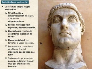 • La escultura adopta rasgos
anticlásicos:
 Simplificación y
esquematización de rasgos,
a veces con
desproporciones.
 Rostros hieráticos y sin
expresión, deshumanización.
 Ojos saltones, resaltando
una intensa expresión de
lejanía.
 Monumentalidad, con
tamaños a veces colosales.
 Desaparece el tratamiento
detallista y fino del
modelado, que se hace más
rudo.
 Todo contribuye a mostrar
un emperador muy lejano y
muy por encima de los
hombres.
EL RETRATOEvolución. Época bajoimperial
Estatua colosal de Constantino, 307-312 d. C.
 