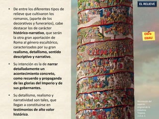 • De entre los diferentes tipos de
relieve que cultivaron los
romanos, (aparte de los
decorativos y funerarios), cabe
destacar los de carácter
histórico-narrativo, que serán
la otra gran aportación de
Roma al género escultórico,
caracterizados por su gran
realismo, detallismo, sentido
descriptivo y narrativo.
• Su intención es la de narrar
detalladamente un
acontecimiento concreto,
como recuerdo y propaganda
de las glorias del Imperio y de
sus gobernantes.
• Su detallismo, realismo y
narratividad son tales, que
llegan a constituirse en
testimonios de alto valor
histórico.
EL RELIEVE
Recreación del
aspecto
original de la
Columna
Trajana,
113 d. C.
 