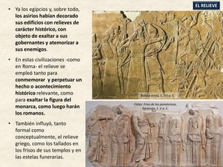 • Ya los egipcios y, sobre todo,
los asirios habían decorado
sus edificios con relieves de
carácter histórico, con
objeto de exaltar a sus
gobernantes y atemorizar a
sus enemigos.
• En estas civilizaciones -como
en Roma- el relieve se
empleó tanto para
conmemorar y perpetuar un
hecho o acontecimiento
histórico relevante, como
para exaltar la figura del
monarca, como luego harán
los romanos.
• También influyó, tanto
formal como
conceptualmente, el relieve
griego, como los tallados en
los frisos de sus templos y en
las estelas funerarias.
EL RELIEVE
Relieve asirio, S. VIII a. C.
Fidias: Friso de las panateneas,
Partenón. S. V a. C.
 