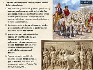  A sus generales victoriosos se les
recibía en triunfo en Roma y se
les recordaba con arcos,
columnas y otros monumentos,
que se decoraban con relieves
alusivos al hecho que había
motivado la concesión del
triunfo.
 Son un ejemplo también del
enorme interés de los romanos
por la Historia, cultivada por
numerosos autores (Polibio, Tito
Livio, Salustio, etc.).
EL RELIEVE• También tienen que ver con los propios valores
de la cultura latina:
 Los romanos (civilización guerrera y militarista)
conmemoraban desde antiguo los triunfos
guerreros, mediante desfiles triunfales, en los
que los generales iban acompañados de
carteles, dibujos y pinturas que describían con
detalle sus campañas.
 Posteriormente se inmortalizaron en piedra,
pues deseaban transmitir a la posteridad el
recuerdo de sus Res Gestae.
Reconstrucción del Triunfo de Tito.
Arco de Tito, 81 d. C.
 