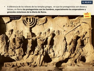 • A diferencia de los relieves de los templos griegos, en que los protagonistas son dioses y
héroes, en Roma los protagonistas son los hombres, especialmente los emperadores y
generales victoriosos de la Gloria de Roma.
EL RELIEVE
Relieves del Arco
de Tito, 81 d. C.
 