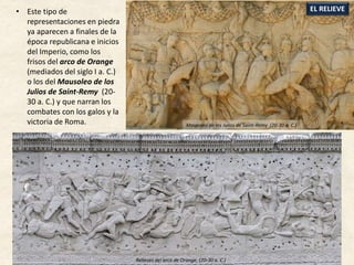 • Este tipo de
representaciones en piedra
ya aparecen a finales de la
época republicana e inicios
del Imperio, como los
frisos del arco de Orange
(mediados del siglo I a. C.)
o los del Mausoleo de los
Julios de Saint-Remy (20-
30 a. C.) y que narran los
combates con los galos y la
victoria de Roma.
EL RELIEVE
Mausoleo de los Julios de Saint-Remy (20-30 a. C.)
Relieves del arco de Orange, (20-30 a. C.)
 