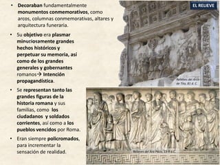 • Su objetivo era plasmar
minuciosamente grandes
hechos históricos y
perpetuar su memoria, así
como de los grandes
generales y gobernantes
romanos Intención
propagandística.
• Se representan tanto las
grandes figuras de la
historia romana y sus
familias, como los
ciudadanos y soldados
corrientes, así como a los
pueblos vencidos por Roma.
• Eran siempre policromados,
para incrementar la
sensación de realidad.
EL RELIEVE• Decoraban fundamentalmente
monumentos conmemorativos, como
arcos, columnas conmemorativas, altares y
arquitectura funeraria.
Relieves del Arco
de Tito, 81 d. C.
Relieves del Arco
de Tito, 81 d. C.
Relieves del Ara Pacis, 13-9 a.C.
 
