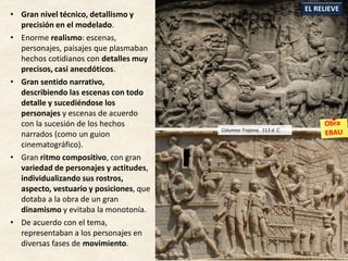 • Gran nivel técnico, detallismo y
precisión en el modelado.
• Enorme realismo: escenas,
personajes, paisajes que plasmaban
hechos cotidianos con detalles muy
precisos, casi anecdóticos.
• Gran sentido narrativo,
describiendo las escenas con todo
detalle y sucediéndose los
personajes y escenas de acuerdo
con la sucesión de los hechos
narrados (como un guion
cinematográfico).
• Gran ritmo compositivo, con gran
variedad de personajes y actitudes,
individualizando sus rostros,
aspecto, vestuario y posiciones, que
dotaba a la obra de un gran
dinamismo y evitaba la monotonía.
• De acuerdo con el tema,
representaban a los personajes en
diversas fases de movimiento.
EL RELIEVE
Columna Trajana, 113 d. C.
 