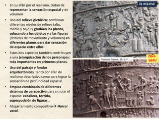 • En su afán por el realismo, tratan de
representar la sensación espacial y de
volumen
• Uso del relieve pictórico: combinan
diferentes niveles de relieve (alto,
medio y bajo) y gradúan los planos,
colocando a los objetos y a las figuras
(dotadas de movimiento y volumen) en
diferentes planos para dar sensación
de espacio entre ellos.
• Estos dos aspectos también contribuyen
a una jerarquización de los personajes:
más importantes en primeros planos.
• Uso del paisaje y fondos
arquitectónicos, tanto por afán de
realismo descriptivo como para lograr la
sensación de profundidad espacial.
• Empleo combinado de diferentes
sistemas de perspectiva para simular el
espacio: caballera, torcida,
superposición de figuras…
• Abigarramiento compositivo Horror
vacui.
EL RELIEVE
Columna Trajana, 113 d. C.
 