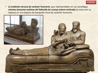 • La tradición etrusca de carácter funerario, que representaban en sus sarcófagos
retratos bastante realistas del fallecido de cuerpo entero reclinado (a veces con su
esposa) en una especie de banquete ritual de carácter funerario.
FUENTES
Sarcófago etrusco de Los esposos, Villa Giulia, Roma, fines S. VI a. C.
 