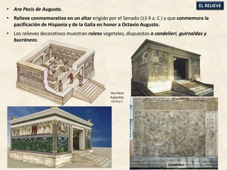• Ara Pacis de Augusto.
• Relieve conmemorativo en un altar erigido por el Senado (13-9 a. C.) y que conmemora la
pacificación de Hispania y de la Galia en honor a Octavio Augusto.
• Los relieves decorativos muestran roleos vegetales, dispuestos a candelieri, guirnaldas y
bucráneos.
EL RELIEVE
Candelieri
Ara Pacis
Augustae,
13-9 a.C.
 