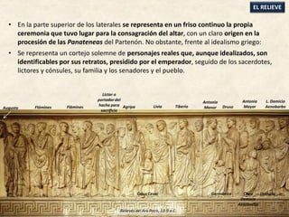 • En la parte superior de los laterales se representa en un friso continuo la propia
ceremonia que tuvo lugar para la consagración del altar, con un claro origen en la
procesión de las Panateneas del Partenón. No obstante, frente al idealismo griego:
• Se representa un cortejo solemne de personajes reales que, aunque idealizados, son
identificables por sus retratos, presidido por el emperador, seguido de los sacerdotes,
lictores y cónsules, su familia y los senadores y el pueblo.
EL RELIEVE
Antonia
MayorAgripa Livia Tiberio
Caius Cesar Germánico
Antonia
Menor Druso
L. Domicio
Aenobarbo
Cneo
Domicio
Aenobarbo
Domicia
Flámines
Lictor o
portador del
hacha para
sacrificio
Augusto Flámines
Relieves del Ara Pacis, 13-9 a.C.
 