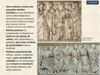 • Gran realismo, incluso con
pequeños detalles
anecdóticos que contrastan
con la solemnidad de la
ceremonia (como la matrona
que se lleva el dedo a los labios
para imponer silencio
a Druso y Antonia, que hablan.)
• Relieve pictórico: la
composición se dispone en
hasta en tres planos de
relieve, alto, bajorrelieve y
grabado, para crear el efecto
de profundidad entre la
multitud.
• Perfecto tratamiento del
relieve, rostros, modelado,
ropas y gran variedad de
actitudes en los personajes,
que rompen la monotonía
del cortejo solemne y de
ritmo solemne.
EL RELIEVE
Relieves del Ara
Pacis, 13-9 a.C.
 