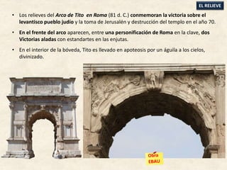 • Los relieves del Arco de Tito en Roma (81 d. C.) conmemoran la victoria sobre el
levantisco pueblo judío y la toma de Jerusalén y destrucción del templo en el año 70.
• En el frente del arco aparecen, entre una personificación de Roma en la clave, dos
Victorias aladas con estandartes en las enjutas.
• En el interior de la bóveda, Tito es llevado en apoteosis por un águila a los cielos,
divinizado.
EL RELIEVE
 