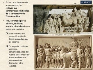 • En las caras internas del
arco aparecen los
relieves que
conmemoran los hechos
de la celebración del
Triunfo de Tito:
• Tito, coronado por la
Victoria, realiza su
entrada triunfal en Roma
sobre una cuadriga:
 Guía su carro una
personificación de
Roma, precedida por
los lictores.
 En su parte posterior
aparecen
personificaciones del
Pueblo y el Senado de
Roma (un hombre
joven con torso
desnudo y otro
togado).
EL RELIEVETito
Victoria
Personificaciones del
Pueblo y el Senado
de Roma
Roma
Lictores
Arco de Tito, 81 d. C. Relieve del Triunfo
 