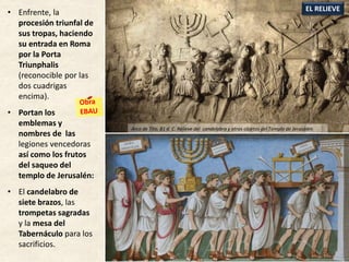 • Enfrente, la
procesión triunfal de
sus tropas, haciendo
su entrada en Roma
por la Porta
Triunphalis
(reconocible por las
dos cuadrigas
encima).
• Portan los
emblemas y
nombres de las
legiones vencedoras
así como los frutos
del saqueo del
templo de Jerusalén:
• El candelabro de
siete brazos, las
trompetas sagradas
y la mesa del
Tabernáculo para los
sacrificios.
EL RELIEVE
Arco de Tito, 81 d. C. Relieve del candelabro y otros objetos del Templo de Jerusalén
 