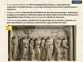 • Es un ejemplo perfecto del relieve propagandístico romano, a mayor gloria del
emperador y el Estado Romano, a la vez que testimonio de los hechos históricos que la
motivaron.
• Produce auténtica impresión de profundidad, de aire entre los personajes, disponiendo
las figuras y los objetos en diferentes planos de relieve, desde el más alto al más plano y
degradándose hacia el fondo, generando grandes efectos de claroscuro.
• Tratamiento muy realista y detallado de los personajes, de su volumen y aspecto, con
gran naturalidad en sus actitudes y movimientos y gran sentido del ritmo.
EL RELIEVE
Arco de Tito, 81 d. C. Relieve del candelabro y
otros objetos del Templo de Jerusalén. Recreación
 