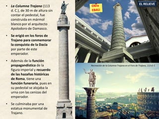 • La Columna Trajana (113
d. C.), de 30 m de altura sin
contar el pedestal, fue
construida en mármol
blanco por el arquitecto
Apolodoro de Damasco.
• Se erigió en los foros de
Trajano para conmemorar
la conquista de la Dacia
por parte de este
emperador.
• Además de la función
propagandística de la
figura imperial y recuerdo
de las hazañas históricas
de Roma, tiene una
función funeraria, pues en
su pedestal se alojaba la
urna con las cenizas del
emperador.
• Se culminaba por una
estatua monumental de
Trajano.
EL RELIEVE
Recreación de la Columna Trajana en el Foro de Trajano, 113 d. C.
 