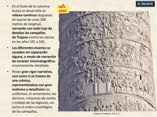 • En el fuste de la columna
hueca se desarrolla un
relieve continuo dispuesto
en espiral de unos 200
metros de longitud,
narrando con todo lujo de
detalles las campañas
de Trajano contra los dacios
en los años 101 a 105.
• Las diferentes escenas se
suceden sin separación
alguna, a modo de narración
de carácter cinematográfico,
enormemente detallada.
• Posee gran rigor narrativo,
casi como si se tratara de
una crónica,
representándose con gran
realismo y detallismo los
uniformes, el armamento, las
técnicas, máquinas de asedio
y trabajo de las legiones, así
como el orden cronológico
de las campañas.
EL RELIEVE
Columna Trajana, 113 d. C.
 