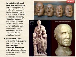 • La tradición itálica del
culto a los antepasados:
al fallecer el padre, la
madre o los abuelos de
las familias patricias, se
hacían máscaras de cera
del rostro del difunto,
“imagines maiorum”,
que se exhibían en el
altar domestico en el
atrium de la casa y que
eran sacadas en las
ceremonias públicas
como muestra del
orgullo de la gens.
• Comenzaron siendo
mascarillas de cera, pero
con el tiempo fueron
sustituidas por
esculturas de bronce o
mármol que reproducían
fidedignamente el rostro
del difunto.
Patricio
Barberini,
S. I a. C.
Retrato de anciano romano, S. I a. C.
FUENTES
 