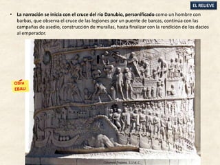 • La narración se inicia con el cruce del río Danubio, personificado como un hombre con
barbas, que observa el cruce de las legiones por un puente de barcas, continúa con las
campañas de asedio, construcción de murallas, hasta finalizar con la rendición de los dacios
al emperador.
EL RELIEVE
Columna Trajana, 113 d. C.
 