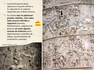 • La primera guerra dacia
aparece en la parte inferior y
la segunda en la superior,
separadas por la diosa Victoria.
• Es curioso que no aparezcan
grandes batallas , sino sobre
todo escenas referidas a
ingeniería (puentes,
fortificaciones, máquinas de
guerra), así como algunas
escenas de violencia como
deportaciones, incendios de
aldeas, ajusticiamiento de
prisioneros y paisajes.
EL RELIEVE
Columna Trajana, 113 d. C.
 