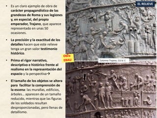 • Es un claro ejemplo de obra de
carácter propagandístico de las
grandezas de Roma y sus legiones
y, en especial, del propio
emperador, Trajano, que aparece
representado en unas 50
ocasiones.
• La precisión y la exactitud de los
detalles hacen que este relieve
tenga un gran valor testimonio
histórico.
• Prima el rigor narrativo,
descriptivo e histórico frente al
realismo en la representación del
espacio y la perspectiva
• El tamaño de los objetos se altera
para facilitar la comprensión de
la escena: las murallas, edificios,
árboles… aparecen de un tamaño
reducido, mientras que las figuras
de los soldados resultan
desproporcionadas, pero llenas de
detallismo.
EL RELIEVE
Columna Trajana, 113 d. C.
 