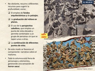 • No obstante, recurre a diferentes
recursos para sugerir la
profundidad, como:
 El empleo de fondos
arquitectónicos y de paisajes.
 La graduación del relieve en
planos.
 El uso de la perspectiva
caballera, que emplea un
punto de vista elevado y
permite contemplar a un
grupo de personas sin que se
tapen unas a otras.
 La combinación de diferentes
puntos de vista.
• De este modo se favorece el
componente narrativo sobre el
realismo.
• Toda la columna está llena de
personajes y elementos,
generando una sensación de
horror vacui.
EL RELIEVE
Columna Trajana, 113 d. C.
 