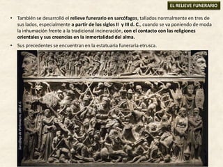 • También se desarrolló el relieve funerario en sarcófagos, tallados normalmente en tres de
sus lados, especialmente a partir de los siglos II y III d. C., cuando se va poniendo de moda
la inhumación frente a la tradicional incineración, con el contacto con las religiones
orientales y sus creencias en la inmortalidad del alma.
• Sus precedentes se encuentran en la estatuaria funeraria etrusca.
EL RELIEVE FUNERARIO
SarcófagodePortonaccio,180d.C.
 