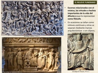 • Escenas relacionadas con el
estatus, las virtudes o hechos
importantes de la vida del
difunto o que lo representan
como filósofo.
• En ocasiones se tallan como
relieves continuos y otras se
separan mediante marcos
arquitectónicos o en clípeos.
EL RELIEVE FUNERARIO
Sarcófago Ludovisi, S. III d. C.
Sarcófago de Sidamara, 250 d. C. Sarcófago de Filósofo, 275 d. C.
 