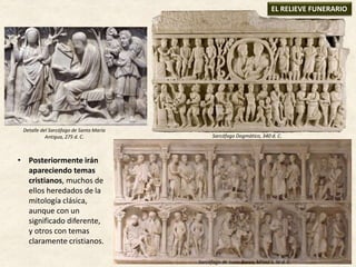 • Posteriormente irán
apareciendo temas
cristianos, muchos de
ellos heredados de la
mitología clásica,
aunque con un
significado diferente,
y otros con temas
claramente cristianos.
EL RELIEVE FUNERARIO
Sarcófago Dogmático, 340 d. C.
Sarcófago de Junio Basso, Mitad S. IV d. C.
Detalle del Sarcófago de Santa María
Antigua, 275 d. C.
 