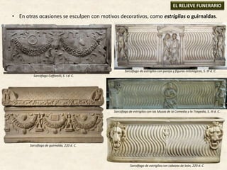 • En otras ocasiones se esculpen con motivos decorativos, como estrigilos o guirnaldas.
EL RELIEVE FUNERARIO
Sarcófago de guirnalda, 220 d. C.
Sarcófago de estrigilos con cabezas de león, 220 d. C.
Sarcófago Caffarelli, S. I d. C.
Sarcófago de estrigilos con pareja y figuras mitológicas, S. III d. C.
Sarcófago de estrigilos con las Musas de la Comedia y la Tragedia, S. III d. C.
 