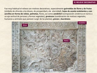 EL RELIEVE DECORATIVO
Greca
Candelieri
Roleos
Fue muy habitual el relieve con motivos decorativos, especialmente guirnaldas de flores y de frutos
(símbolo de ofrenda a los dioses, de prosperidad y de eternidad), hojas de acanto ondulantes y con
zarcillos en forma de roleos, palmetas, flores, así como candelieri (composición simétrica en torno a
un eje vertical de jarrones y formas vegetales), grutescos (combinación de motivos vegetales,
humanos y animales que parecen surgir de las plantas), grecas y bucráneos.
 