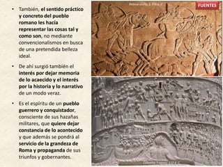 • También, el sentido práctico
y concreto del pueblo
romano les hacía
representar las cosas tal y
como son, no mediante
convencionalismos en busca
de una pretendida belleza
ideal.
• De ahí surgió también el
interés por dejar memoria
de lo acaecido y el interés
por la historia y lo narrativo
de un modo veraz.
• Es el espíritu de un pueblo
guerrero y conquistador,
consciente de sus hazañas
militares, que quiere dejar
constancia de lo acontecido
y que además se pondrá al
servicio de la grandeza de
Roma y propaganda de sus
triunfos y gobernantes.
FUENTESRelieve asirio, S. VIII a. C.
Columna Trajana, 113 d. C.
FUENTES
 