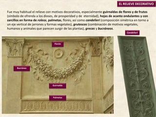 EL RELIEVE DECORATIVO
Palmetas
Florón
Bucráneo
Guirnalda
Candelieri
Fue muy habitual el relieve con motivos decorativos, especialmente guirnaldas de flores y de frutos
(símbolo de ofrenda a los dioses, de prosperidad y de eternidad), hojas de acanto ondulantes y con
zarcillos en forma de roleos, palmetas, flores, así como candelieri (composición simétrica en torno a
un eje vertical de jarrones y formas vegetales), grutescos (combinación de motivos vegetales,
humanos y animales que parecen surgir de las plantas), grecas y bucráneos.
 